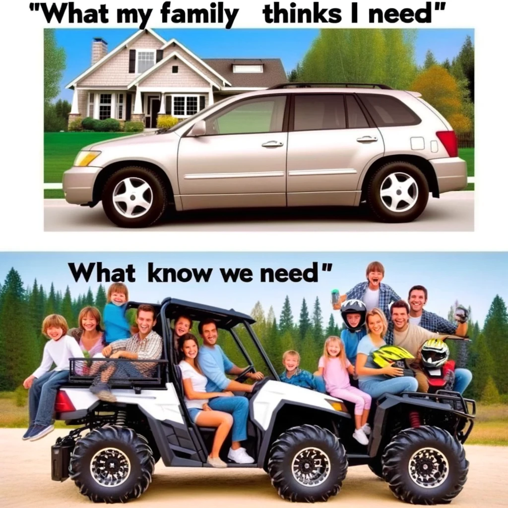 A comparison meme with two images. The first image shows a typical family car in a suburban setting, neat and conventional, captioned "What my family thinks I need." The second image displays a rugged UTV, loaded with family members, all wearing helmets and smiling, in an outdoor, adventurous setting. The UTV is captioned "What I know we need." The meme humorously contrasts the conventional perception of a family vehicle with the adventurous spirit of a UTV, emphasizing the fun and excitement a UTV can bring to family outings.