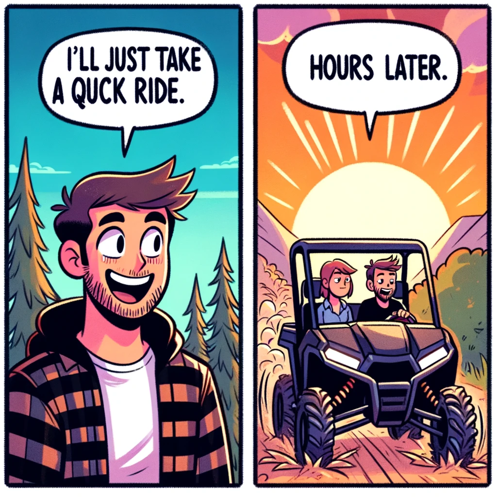 A two-panel comic-style meme. In the first panel, a UTV driver says "I'll just take a quick ride," looking eager and ready for a short adventure. The second panel shows the same driver still out on the trails hours later, with the background indicating the passage of time, such as a setting sun. The driver looks happily lost in the adventure. The caption at the bottom of the second panel reads: "UTV time." The style should be humorous and light-hearted, capturing the essence of losing track of time while enjoying a UTV ride.