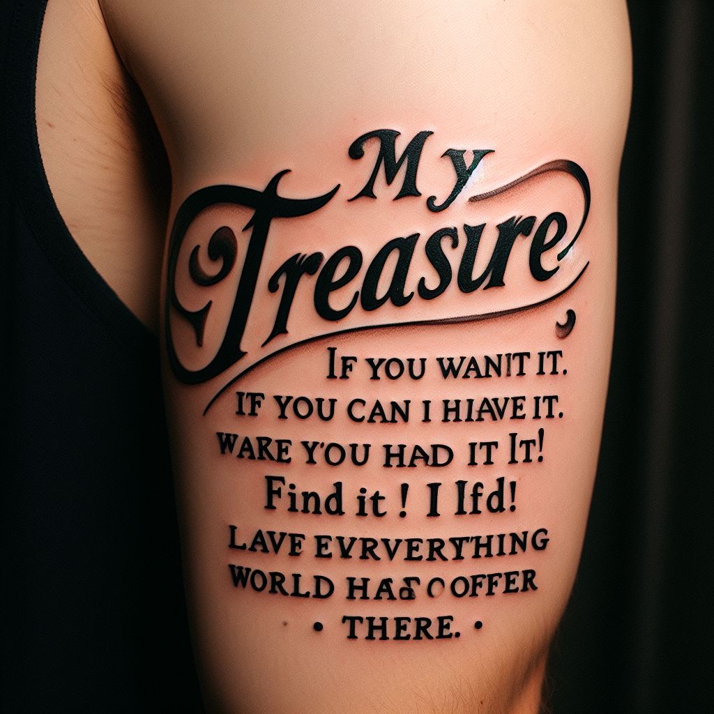 A script tattoo featuring Gol D. Roger's final words that ignited the Great Pirate Era, "My treasure? If you want it, you can have it. Find it! I left everything this world has to offer there." Placed on the inner bicep, the tattoo should be in a font that mimics Roger's boldness and adventurous spirit, symbolizing the beginning of dreams and adventures for many.