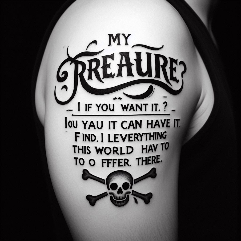 A script tattoo featuring Gol D. Roger's final words that ignited the Great Pirate Era, "My treasure? If you want it, you can have it. Find it! I left everything this world has to offer there." Placed on the inner bicep, the tattoo should be in a font that mimics Roger's boldness and adventurous spirit, symbolizing the beginning of dreams and adventures for many.